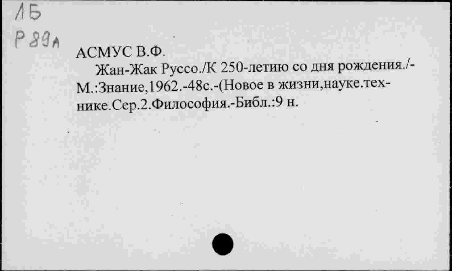 ﻿АСМУС В.Ф.
Жан-Жак Руссо./К 250-летию со дня рождения. М. Знание, 1962.-48с.-(Новое в жизни,науке.тех-нике.Сер.2.Философия.-Библ.:9 н.